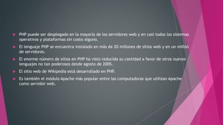  PHP puede ser desplegado en la mayoría de los servidores web y en casi todos los sistemas
operativos y plataformas sin costo alguno.
 El lenguaje PHP se encuentra instalado en más de 20 millones de sitios web y en un millón
de servidores.
 El enorme número de sitios en PHP ha visto reducida su cantidad a favor de otros nuevos
lenguajes no tan poderosos desde agosto de 2005.
 El sitio web de Wikipedia está desarrollado en PHP.
 Es también el módulo Apache más popular entre las computadoras que utilizan Apache
como servidor web.
 