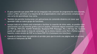  El gran parecido que posee PHP con los lenguajes más comunes de programación estructurada,
como C y Perl, permiten a la mayoría de los programadores crear aplicaciones complejas con
una curva de aprendizaje muy corta.
 También les permite involucrarse con aplicaciones de contenido dinámico sin tener que
aprender todo un nuevo grupo de funciones.
 Aunque todo en su diseño está orientado a facilitar la creación de sitios webs, es posible crear
aplicaciones con una interfaz gráfica para el usuario, utilizando alguna extensión como puede
ser PHP-Qt, PHP-GTK, WxPHP, WinBinder, Roadsend PHP, Phalanger, Phc o HiP Hop VM. También
puede ser usado desde la línea de comandos, de la misma manera como Perl o Python pueden
hacerlo; a esta versión de PHP se la llama PHP-CLI (Command Line Interface).
 Cuando el cliente hace una petición al servidor para que le envíe una página web, el servidor
ejecuta el intérprete de PHP.
 