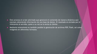  Éste procesa el script solicitado que generará el contenido de manera dinámica (por
ejemplo obteniendo información de una base de datos). El resultado es enviado por el
intérprete al servidor, quien a su vez se lo envía al cliente.
 Mediante extensiones es también posible la generación de archivos PDF, Flash, así como
imágenes en diferentes formatos.
 