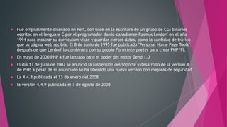  Fue originalmente diseñado en Perl, con base en la escritura de un grupo de CGI binarios
escritos en el lenguaje C por el programador danés-canadiense Rasmus Lerdorf en el año
1994 para mostrar su currículum vítae y guardar ciertos datos, como la cantidad de tráfico
que su página web recibía. El 8 de junio de 1995 fue publicado "Personal Home Page Tools"
después de que Lerdorf lo combinara con su propio Form Interpreter para crear PHP/FI.
 En mayo de 2000 PHP 4 fue lanzado bajo el poder del motor Zend 1.0
 El día 13 de julio de 2007 se anunció la suspensión del soporte y desarrollo de la versión 4
de PHP, a pesar de lo anunciado se ha liberado una nueva versión con mejoras de seguridad
 La 4.4.8 publicada el 13 de enero del 2008
 la versión 4.4.9 publicada el 7 de agosto de 2008
 