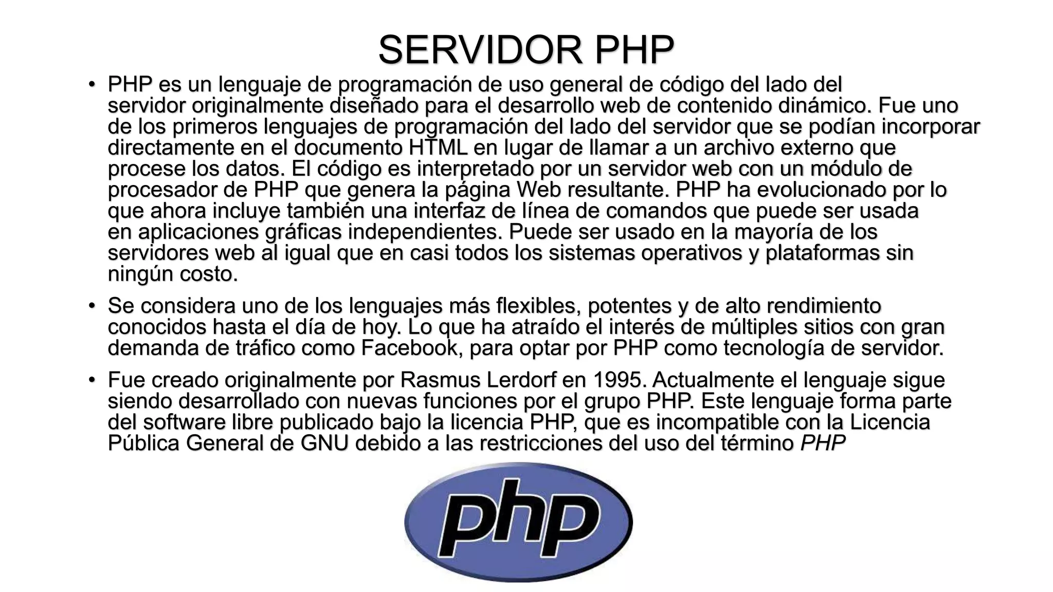 SERVIDOR PHP
• PHP es un lenguaje de programación de uso general de código del lado del
servidor originalmente diseñado para el desarrollo web de contenido dinámico. Fue uno
de los primeros lenguajes de programación del lado del servidor que se podían incorporar
directamente en el documento HTML en lugar de llamar a un archivo externo que
procese los datos. El código es interpretado por un servidor web con un módulo de
procesador de PHP que genera la página Web resultante. PHP ha evolucionado por lo
que ahora incluye también una interfaz de línea de comandos que puede ser usada
en aplicaciones gráficas independientes. Puede ser usado en la mayoría de los
servidores web al igual que en casi todos los sistemas operativos y plataformas sin
ningún costo.
• Se considera uno de los lenguajes más flexibles, potentes y de alto rendimiento
conocidos hasta el día de hoy. Lo que ha atraído el interés de múltiples sitios con gran
demanda de tráfico como Facebook, para optar por PHP como tecnología de servidor.
• Fue creado originalmente por Rasmus Lerdorf en 1995. Actualmente el lenguaje sigue
siendo desarrollado con nuevas funciones por el grupo PHP. Este lenguaje forma parte
del software libre publicado bajo la licencia PHP, que es incompatible con la Licencia
Pública General de GNU debido a las restricciones del uso del término PHP
 