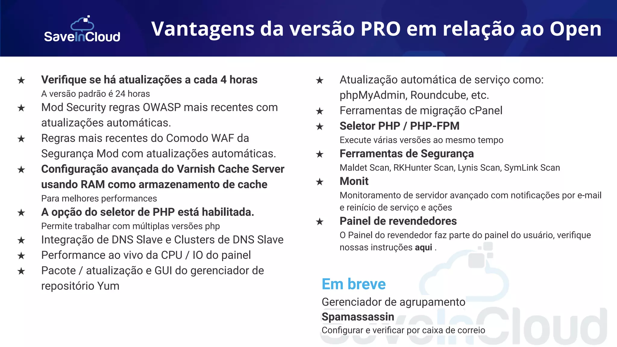 Vantagens da versão PRO em relação ao Open
★ Veriﬁque se há atualizações a cada 4 horas
A versão padrão é 24 horas
★ Mod Security regras OWASP mais recentes com
atualizações automáticas.
★ Regras mais recentes do Comodo WAF da
Segurança Mod com atualizações automáticas.
★ Conﬁguração avançada do Varnish Cache Server
usando RAM como armazenamento de cache
Para melhores performances
★ A opção do seletor de PHP está habilitada.
Permite trabalhar com múltiplas versões php
★ Integração de DNS Slave e Clusters de DNS Slave
★ Performance ao vivo da CPU / IO do painel
★ Pacote / atualização e GUI do gerenciador de
repositório Yum
★ Atualização automática de serviço como:
phpMyAdmin, Roundcube, etc.
★ Ferramentas de migração cPanel
★ Seletor PHP / PHP-FPM
Execute várias versões ao mesmo tempo
★ Ferramentas de Segurança
Maldet Scan, RKHunter Scan, Lynis Scan, SymLink Scan
★ Monit
Monitoramento de servidor avançado com notiﬁcações por e-mail
e reinício de serviço e ações
★ Painel de revendedores
O Painel do revendedor faz parte do painel do usuário, veriﬁque
nossas instruções aqui .
Em breve
Gerenciador de agrupamento
Spamassassin
Conﬁgurar e veriﬁcar por caixa de correio
 