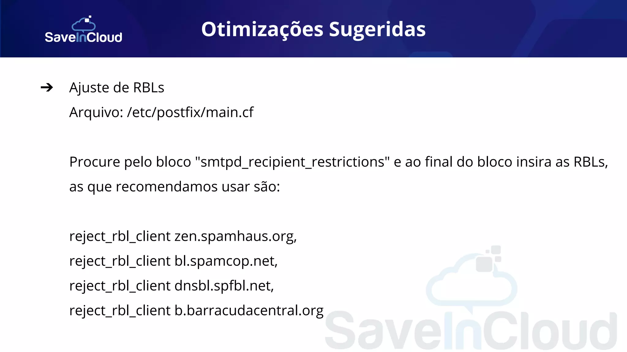 Otimizações Sugeridas
➔ Ajuste de RBLs
Arquivo: /etc/postﬁx/main.cf
Procure pelo bloco "smtpd_recipient_restrictions" e ao ﬁnal do bloco insira as RBLs,
as que recomendamos usar são:
reject_rbl_client zen.spamhaus.org,
reject_rbl_client bl.spamcop.net,
reject_rbl_client dnsbl.spfbl.net,
reject_rbl_client b.barracudacentral.org
 