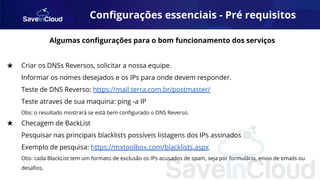 Conﬁgurações essenciais - Pré requisitos
Algumas conﬁgurações para o bom funcionamento dos serviços
★ Criar os DNSs Reversos, solicitar a nossa equipe.
Informar os nomes desejados e os IPs para onde devem responder.
Teste de DNS Reverso: https://mail.terra.com.br/postmaster/
Teste atraves de sua maquina: ping -a IP
Obs: o resultado mostrará se está bem conﬁgurado o DNS Reverso.
★ Checagem de BackList
Pesquisar nas principais blacklists possíveis listagens dos IPs assinados
Exemplo de pesquisa: https://mxtoolbox.com/blacklists.aspx
Obs: cada BlackList tem um formato de exclusão os IPs acusados de spam, seja por formulário, envio de emails ou
desaﬁos.
 
