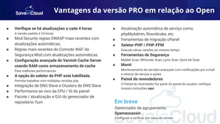 Vantagens da versão PRO em relação ao Open
★ Veriﬁque se há atualizações a cada 4 horas
A versão padrão é 24 horas
★ Mod Security regras OWASP mais recentes com
atualizações automáticas.
★ Regras mais recentes do Comodo WAF da
Segurança Mod com atualizações automáticas.
★ Conﬁguração avançada do Varnish Cache Server
usando RAM como armazenamento de cache
Para melhores performances
★ A opção do seletor de PHP está habilitada.
Permite trabalhar com múltiplas versões php
★ Integração de DNS Slave e Clusters de DNS Slave
★ Performance ao vivo da CPU / IO do painel
★ Pacote / atualização e GUI do gerenciador de
repositório Yum
★ Atualização automática de serviço como:
phpMyAdmin, Roundcube, etc.
★ Ferramentas de migração cPanel
★ Seletor PHP / PHP-FPM
Execute várias versões ao mesmo tempo
★ Ferramentas de Segurança
Maldet Scan, RKHunter Scan, Lynis Scan, SymLink Scan
★ Monit
Monitoramento de servidor avançado com notiﬁcações por e-mail
e reinício de serviço e ações
★ Painel de revendedores
O Painel do revendedor faz parte do painel do usuário, veriﬁque
nossas instruções aqui .
Em breve
Gerenciador de agrupamento
Spamassassin
Conﬁgurar e veriﬁcar por caixa de correio
 