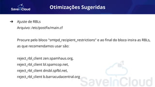 Otimizações Sugeridas
➔ Ajuste de RBLs
Arquivo: /etc/postﬁx/main.cf
Procure pelo bloco "smtpd_recipient_restrictions" e ao ﬁnal do bloco insira as RBLs,
as que recomendamos usar são:
reject_rbl_client zen.spamhaus.org,
reject_rbl_client bl.spamcop.net,
reject_rbl_client dnsbl.spfbl.net,
reject_rbl_client b.barracudacentral.org
 