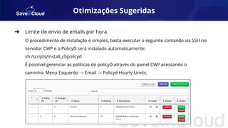 Otimizações Sugeridas
➔ Limite de envio de emails por hora.
O procedimento de instalação é simples, basta executar o seguinte comando via SSH no
servidor CWP e o PolicyD será instalado automaticamente:
sh /scripts/install_cbpolicyd
É possível gerenciar as políticas do policyD através do painel CWP acessando o
caminho: Menu Esquerdo → Email → Policyd Hourly Limits.
 