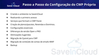 Passo a Passo da Conﬁguração do CWP Próprio
➔ Criando o ambiente na SaveinCloud
➔ Realizando o primeiro acesso
➔ Serviços que formam o CWP Panel.
➔ Criação de planos/pacotes, Revendas e Domínios.
➔ Conﬁgurações essenciais
➔ Diferenças da versão Open x PRO
➔ Otimizações Sugeridas
➔ Migração de Cpanel para CWP
➔ Migração de conteúdo de contas de emails IMAP
➔ Backup
 