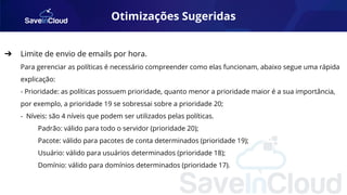 Otimizações Sugeridas
➔ Limite de envio de emails por hora.
Para gerenciar as políticas é necessário compreender como elas funcionam, abaixo segue uma rápida
explicação:
- Prioridade: as políticas possuem prioridade, quanto menor a prioridade maior é a sua importância,
por exemplo, a prioridade 19 se sobressai sobre a prioridade 20;
- Níveis: são 4 níveis que podem ser utilizados pelas políticas.
Padrão: válido para todo o servidor (prioridade 20);
Pacote: válido para pacotes de conta determinados (prioridade 19);
Usuário: válido para usuários determinados (prioridade 18);
Domínio: válido para domínios determinados (prioridade 17).
 