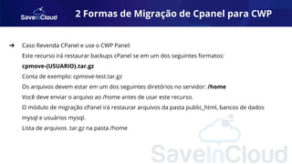 2 Formas de Migração de Cpanel para CWP
➔ Caso Revenda CPanel e use o CWP Panel:
Este recurso irá restaurar backups cPanel se em um dos seguintes formatos:
cpmove-{USUARIO}.tar.gz
Conta de exemplo: cpmove-test.tar.gz
Os arquivos devem estar em um dos seguintes diretórios no servidor: /home
Você deve enviar o arquivo ao /home antes de usar este recurso.
O módulo de migração cPanel irá restaurar arquivos da pasta public_html, bancos de dados
mysql e usuários mysql.
Lista de arquivos .tar.gz na pasta /home
 
