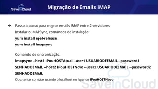 Migração de Emails IMAP
➔ Passo a passo para migrar emails IMAP entre 2 servidores
Instalar o IMAPSync, comandos de instalação:
yum install epel-release
yum install imapsync
Comando de sincronização:
imapsync --host1 IPouHOSTAtual --user1 USUARIODEEMAIL --password1
SENHADOEMAIL --host2 IPouHOSTNovo --user2 USUARIODEEMAIL --password2
SENHADOEMAIL
Obs: tentar conectar usando o localhost no lugar de IPouHOSTNovo
 