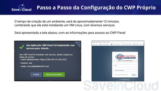O tempo de criação de um ambiente, será de aproximadamente 12 minutos.
Lembrando que ele está instalando um VM Linux, com diversos serviços.
Será apresentada a tela abaixo, com as informações para acesso ao CWP Panel.
Passo a Passo da Conﬁguração do CWP Próprio
 