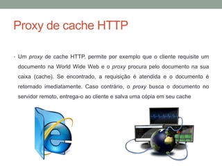 Proxy de cache HTTP
• Um proxy de cache HTTP, permite por exemplo que o cliente requisite um
documento na World Wide Web e o proxy procura pelo documento na sua
caixa (cache). Se encontrado, a requisição é atendida e o documento é
retornado imediatamente. Caso contrário, o proxy busca o documento no
servidor remoto, entrega-o ao cliente e salva uma cópia em seu cache
 