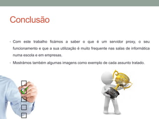 Conclusão
• Com este trabalho ficámos a saber o que é um servidor proxy, o seu
funcionamento e que a sua utilização é muito frequente nas salas de informática
numa escola e em empresas.
• Mostrámos também algumas imagens como exemplo de cada assunto tratado.
 