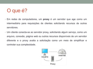 O que é?
• Em redes de computadores, um proxy é um servidor que age como um
intermediário para requisições de clientes solicitando recursos de outros
servidores.
• Um cliente conecta-se ao servidor proxy, solicitando algum serviço, como um
arquivo, conexão, página web ou outros recursos disponíveis de um servidor
diferente e o proxy avalia a solicitação como um meio de simplificar e
controlar sua complexidade.
 