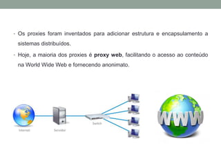 • Os proxies foram inventados para adicionar estrutura e encapsulamento a
sistemas distribuídos.
• Hoje, a maioria dos proxies é proxy web, facilitando o acesso ao conteúdo
na World Wide Web e fornecendo anonimato.
 