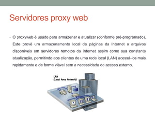 Servidores proxy web
• O proxyweb é usado para armazenar e atualizar (conforme pré-programado).
Este provê um armazenamento local de páginas da Internet e arquivos
disponíveis em servidores remotos da Internet assim como sua constante
atualização, permitindo aos clientes de uma rede local (LAN) acessá-los mais
rapidamente e de forma viável sem a necessidade de acesso externo.
 