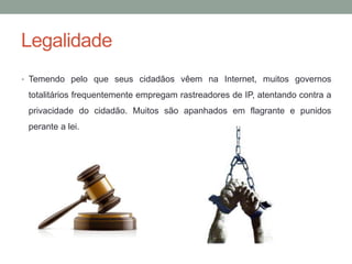 Legalidade
• Temendo pelo que seus cidadãos vêem na Internet, muitos governos
totalitários frequentemente empregam rastreadores de IP, atentando contra a
privacidade do cidadão. Muitos são apanhados em flagrante e punidos
perante a lei.
 