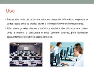 Uso
• Proxys são mais utilizados em salas escolares de informática, empresas e
outros locais onde se precisa dividir a Internet entre vários computadores.
• Além disso, proxies abertos e anónimos também são utilizados em países
onde a Internet é censurada e onde ocorrem guerras, para denunciar
constantemente os últimos acontecimentos.
 