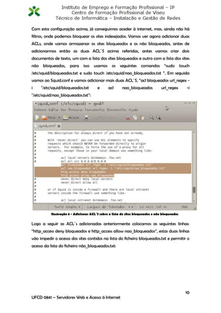 Com esta configuração acima, já conseguimos aceder à internet, mas, ainda não há
filtros, onde podemos bloquear os sites indesejados. Vamos ver agora adicionar duas
ACLs, onde vamos armazenar os sites bloqueados e os não bloqueados, antes de
adicionarmos então as duas ACL´S acima referidas, antes vamos criar dois
documentos de texto, um com a lista dos sites bloqueados e outro com a lista dos sites
não    bloqueados,    para     isso   usamos     os   seguintes     comandos       “sudo       touch
/etc/squid/bloqueados.txt e sudo touch /etc/squid/nao_bloqueados.txt ”. Em seguida
vamos ao Squid.conf e vamos adicionar mais duas ACL´S, “acl bloqueados url_regex -
i     "/etc/squid/bloqueados.txt        e      acl      nao_bloqueados           url_regex        -i
"/etc/squid/nao_bloqueados.txt”:




           Ilustração 8 - Adicionar ACL´S sobre a lista de sites bloqueados e não bloqueados

Logo a seguir as ACL´s adicionadas anteriormente colocamos as seguintes linhas:
“http_access deny bloqueados e http_access allow nao_bloqueados”, estas duas linhas
vão impedir o acesso dos sites contidos na lista do ficheiro bloqueados.txt e permitir o
acesso da lista do ficheiro não_bloqueados.txt:




                                                                                                  10
UFCD 0841 – Servidores Web e Acesso á Internet
 