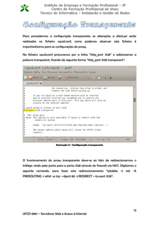 Para procedermos a configuração transparente, as alterações a efectuar serão
realizadas no ficheiro squid.conf, como podemos observar este ficheiro é
importantíssimo para as configurações do proxy.

No ficheiro squid.conf procuramos por a linha “http_port 3128” e adicionamos a
palavra transparent, ficando da seguinte forma “http_port 3128 transparent”:




                        Ilustração 11 - Configuração transparente




O funcionamento do proxy transparente deve-se ao fato de redireccionarmos o
tráfego vindo pela porta para a porta 3128 através do firewall via NAT. Digitamos o
seguinte comando, para fazer este redireccionamento “iptables -t nat -A
PREROUTING -i eth0 -p tcp --dport 80 -j REDIRECT --to-port 3128”:




                                                                                 12
UFCD 0841 – Servidores Web e Acesso á Internet
 