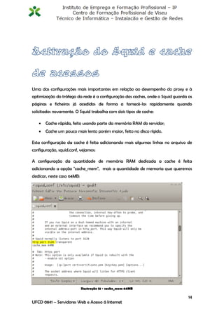 Uma das configurações mais importantes em relação ao desempenho do proxy e à
optimização do tráfego da rede é a configuração das caches, onde o Squid guarda as
páginas e ficheiros já acedidos de forma a fornecê-los rapidamente quando
solicitados novamente. O Squid trabalha com dois tipos de cache:

      Cache rápida, feito usando parte da memória RAM do servidor;
      Cache um pouco mais lento porém maior, feito no disco rígido.

Esta configuração da cache é feita adicionando mais algumas linhas no arquivo de
configuração, squid.conf, vejamos:

A configuração da quantidade de memória RAM dedicada a cache é feita
adicionando a opção "cache_mem", mais a quantidade de memoria que queremos
dedicar, neste caso 64MB:




                            Ilustração 13 - cache_mem 64MB

                                                                                14
UFCD 0841 – Servidores Web e Acesso á Internet
 