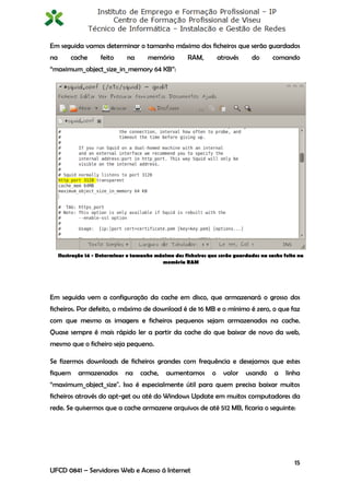 Em seguida vamos determinar o tamanho máximo dos ficheiros que serão guardados
na       cache       feito     na      memória         RAM,         através     do      comando
“maximum_object_size_in_memory 64 KB”:




     Ilustração 14 - Determinar o tamanho máximo dos ficheiros que serão guardados na cache feito na
                                            memória RAM




Em seguida vem a configuração da cache em disco, que armazenará o grosso dos
ficheiros. Por defeito, o máximo de download é de 16 MB e o mínimo é zero, o que faz
com que mesmo as imagens e ficheiros pequenos sejam armazenados na cache.
Quase sempre é mais rápido ler a partir da cache do que baixar de novo da web,
mesmo que o ficheiro seja pequeno.

Se fizermos downloads de ficheiros grandes com frequência e desejamos que estes
fiquem      armazenados        na   cache,    aumentamos        o     valor   usando    a    linha
“maximum_object_size". Isso é especialmente útil para quem precisa baixar muitos
ficheiros através do apt-get ou até do Windows Update em muitos computadores da
rede. Se quisermos que a cache armazene arquivos de até 512 MB, ficaria o seguinte:




                                                                                                15
UFCD 0841 – Servidores Web e Acesso á Internet
 