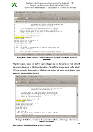 Ilustração 16 - Definir o máximo e mínimo do tamanho guardado em cache dos downloads
                                            efectuados.


O próximo passo passa por definir a percentagem de uso da cache que fará o Squid
começar a descartar os ficheiros mais antigos. Por defeito, sempre que a cache atingir
95% de uso, serão descartados os ficheiros mais antigos até que a percentagem volte
para um número abaixo de 90%:




   Ilustração 15 - Definir a percentagem de uso da cache que fará o Squid começar a descartar os
                                       ficheiros mais antigos
                                                                                                   16
UFCD 0841 – Servidores Web e Acesso á Internet
 