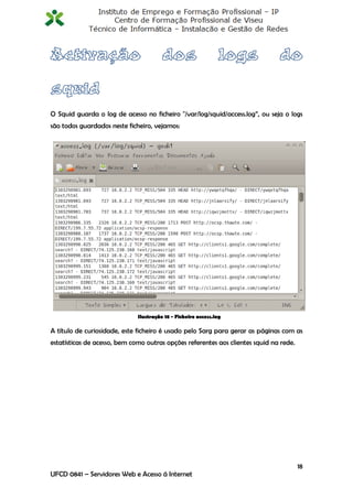 O Squid guarda o log de acesso no ficheiro "/var/log/squid/access.log”, ou seja o logs
são todos guardados neste ficheiro, vejamos:




                              Ilustração 18 - Ficheiro access.log

A título de curiosidade, este ficheiro é usado pelo Sarg para gerar as páginas com as
estatísticas de acesso, bem como outras opções referentes aos clientes squid na rede.




                                                                                        18
UFCD 0841 – Servidores Web e Acesso á Internet
 