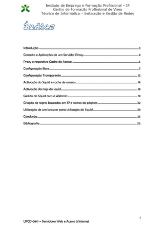 Introdução ................................................................................................................................................3

Conceito e Aplicações de um Servidor Proxy ............................................................................... 4

Proxy e respectiva Cache de Acessos ...............................................................................................5

Configuração Base ................................................................................................................................. 7

Configuração Transparente .............................................................................................................. 12

Activação do Squid e cache de acessos......................................................................................... 14

Activação dos logs do squid .............................................................................................................. 18

Gestão do Squid com o Webmin .................................................................................................... 19

Criação de regras baseadas em IP e nomes de páginas ........................................................ 22

Utilização de um browser para utilização do Squid ............................................................... 24

Conclusão ............................................................................................................................................... 25

Bibliografia ............................................................................................................................................ 26




                                                                                                                                                          1
UFCD 0841 – Servidores Web e Acesso á Internet
 