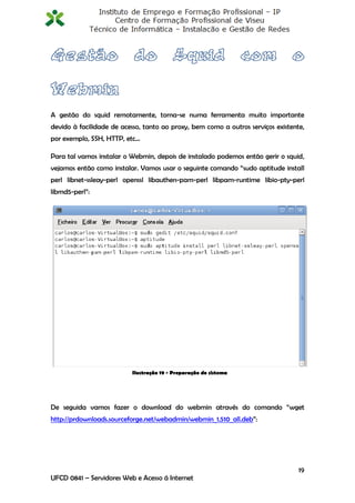 A gestão do squid remotamente, torna-se numa ferramenta muito importante
devido à facilidade de acesso, tanto ao proxy, bem como a outros serviços existente,
por exemplo, SSH, HTTP, etc…

Para tal vamos instalar o Webmin, depois de instalado podemos então gerir o squid,
vejamos então como instalar. Vamos usar o seguinte comando “sudo aptitude install
perl libnet-ssleay-perl openssl libauthen-pam-perl libpam-runtime libio-pty-perl
libmd5-perl”:




                           Ilustração 19 - Preparação do sistema




De seguida vamos fazer o download do webmin através do comando “wget
http://prdownloads.sourceforge.net/webadmin/webmin_1.510_all.deb”:




                                                                                  19
UFCD 0841 – Servidores Web e Acesso á Internet
 