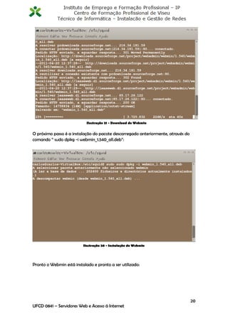 Ilustração 21 - Download do Webmin


O próximo passo é a instalação do pacote descarregado anteriormente, através do
comando “ sudo dpkg -i webmin_1.540_all.deb”:




                          Ilustração 20 - Instalação do Webmin




Pronto o Webmin está instalado e pronto a ser utilizado:




                                                                                  20
UFCD 0841 – Servidores Web e Acesso á Internet
 