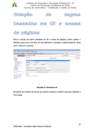 Para a criação de regras baseadas em IP e nomes de páginas, vamos utilizar o
Webmin, para criar uma ACL em que definimos a restrição a determinado IP, neste
caso o “10.0.2.2”, vejamos:




                              Ilustração 23 - Restrição por IP


No painel de controlo de acessos do webmin podemos verificar que ficou definida a
nova regra:




                                                                              22
UFCD 0841 – Servidores Web e Acesso á Internet
 
