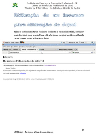 Todas as configurações foram realizadas consoante as nossas necessidades, a imagem
seguinte mostra como o nosso Proxy está a funcionar e mostra também a utilização
de um browser para a utilização do Squid:




                                                                               24
UFCD 0841 – Servidores Web e Acesso á Internet
 
