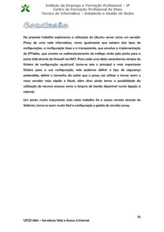 No presente trabalho exploramos a utilização do Ubuntu server como um servidor
Proxy de uma rede informática, vimos igualmente que existem dois tipos de
configurações, a configuração base e a transparente, que envolve a implementação
do IPTables, que consiste no redireccionamento do tráfego vindo pela porta para a
porta 3128 através do firewall via NAT. Para cada uma delas necessitamos sempre do
ficheiro de configuração squid.conf, torna-se este o principal e mais importante
ficheiro para a sua configuração, nele podemos definir o tipo de segurança
pretendida, definir o tamanho da cache que o proxy vai utilizar e tornar assim o
nosso servidor mais rápido e fiável, além disso ainda temos a possibilidade da
utilização de recursos escassos como a largura de banda disponível numa ligação à
internet.

Um ponto muito importante visto neste trabalho foi o acesso remoto através do
Webmin, torna-se assim muito fácil a configuração e gestão do servidor proxy.




                                                                                25
UFCD 0841 – Servidores Web e Acesso á Internet
 