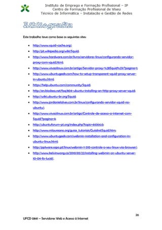Este trabalho teve como base os seguintes sites:

      http://www.squid-cache.org/;
      http://pt.wikipedia.org/wiki/Squid;
      http://www.hardware.com.br/livros/servidores-linux/configurando-servidor-
       proxy-com-squid.html;
      http://www.vivaolinux.com.br/artigo/Servidor-proxy-%28Squid%29/?pagina=1;
      http://www.ubuntugeek.com/how-to-setup-transparent-squid-proxy-server-
       in-ubuntu.html;
      https://help.ubuntu.com/community/Squid;
      http://en.kioskea.net/faq/804-ubuntu-installing-an-http-proxy-server-squid;
      http://wiki.ubuntu-br.org/Squid;
      http://www.jordanielalves.com.br/linux/configurando-servidor-squid-no-
       ubuntu/;
      http://www.vivaolinux.com.br/artigo/Controle-de-acesso-a-internet-com-
       Squid/?pagina=4;
      http://ubuntuforum-pt.org/index.php?topic=44364.0;
      http://www.mlaureano.org/guias_tutoriais/GuiaInstSquid.htm;
      http://www.ubuntugeek.com/webmin-installation-and-configuration-in-
       ubuntu-linux.html;
      http://pplware.sapo.pt/linux/webmin-1-510-controle-o-seu-linux-via-browser/;
      http://www.kelvinwong.ca/2010/05/22/installing-webmin-on-ubuntu-server-
       10-04-lts-lucid/.




                                                                                     26
UFCD 0841 – Servidores Web e Acesso á Internet
 
