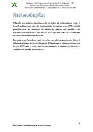 O Squid é uma aplicação bastante popular no âmbito da configuração de routers e
firewall no Linux, para além das funcionalidades de qualquer proxy HTTP, o Squid
possibilita dispor de mecanismos de caching das páginas mais acedidas e de
mecanismos de controlo de acessos, suporta ainda a comunicação com outras proxies
na conjunção de hierarquias de caches.

Este pode ser configurado no modo normal ou no modo transparente, por último, é
indispensável dispor de funcionalidades do IPTables para o redireccionamento das
ligações HTTP para o proxy, também será analisada a configuração do servidor
Squid nos dois métodos acima referidos.




                                                                                3
UFCD 0841 – Servidores Web e Acesso á Internet
 