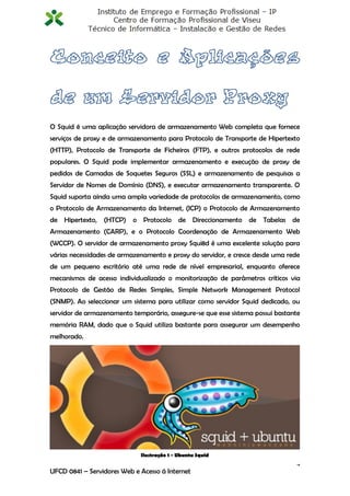 O Squid é uma aplicação servidora de armazenamento Web completa que fornece
serviços de proxy e de armazenamento para Protocolo de Transporte de Hipertexto
(HTTP), Protocolo de Transporte de Ficheiros (FTP), e outros protocolos de rede
populares. O Squid pode implementar armazenamento e execução de proxy de
pedidos de Camadas de Soquetes Seguros (SSL) e armazenamento de pesquisas a
Servidor de Nomes de Domínio (DNS), e executar armazenamento transparente. O
Squid suporta ainda uma ampla variedade de protocolos de armazenamento, como
o Protocolo de Armazenamento da Internet, (ICP) o Protocolo de Armazenamento
de Hipertexto, (HTCP) o Protocolo de Direccionamento de Tabelas de
Armazenamento (CARP), e o Protocolo Coordenação de Armazenamento Web
(WCCP). O servidor de armazenamento proxy Squi8d é uma excelente solução para
várias necessidades de armazenamento e proxy do servidor, e cresce desde uma rede
de um pequeno escritório até uma rede de nível empresarial, enquanto oferece
mecanismos de acesso individualizado o monitorização de parâmetros críticos via
Protocolo de Gestão de Redes Simples, Simple Network Management Protocol
(SNMP). Ao seleccionar um sistema para utilizar como servidor Squid dedicado, ou
servidor de armazenamento temporário, assegure-se que esse sistema possui bastante
memória RAM, dado que o Squid utiliza bastante para assegurar um desempenho
melhorado.




                             Ilustração 1 - Ubuntu Squid
                                                                                4
UFCD 0841 – Servidores Web e Acesso á Internet
 
