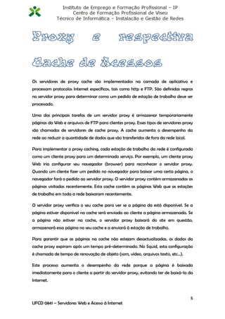 Os servidores de proxy cache são implementados na camada de aplicativo e
processam protocolos Internet específicos, tais como http e FTP. São definidas regras
no servidor proxy para determinar como um pedido de estação de trabalho deve ser
processado.

Uma das principais tarefas de um servidor proxy é armazenar temporariamente
páginas da Web e arquivos de FTP para clientes proxy. Esses tipos de servidores proxy
são chamados de servidores de cache proxy. A cache aumenta o desempenho da
rede ao reduzir a quantidade de dados que são transferidos de fora da rede local.

Para implementar o proxy caching, cada estação de trabalho da rede é configurada
como um cliente proxy para um determinado serviço. Por exemplo, um cliente proxy
Web iria configurar seu navegador (browser) para reconhecer o servidor proxy.
Quando um cliente fizer um pedido no navegador para baixar uma certa página, o
navegador fará o pedido ao servidor proxy. O servidor proxy contém armazenadas as
páginas visitadas recentemente. Esta cache contém as páginas Web que as estações
de trabalho em toda a rede baixaram recentemente.

O servidor proxy verifica o seu cache para ver se a página da está disponível. Se a
página estiver disponível na cache será enviada ao cliente a página armazenada. Se
a página não estiver na cache, o servidor proxy baixará do site em questão,
armazenará essa página no seu cache e a enviará à estação de trabalho.

Para garantir que as páginas na cache não estejam desactualizadas, os dados da
cache proxy expiram após um tempo pré-determinado. No Squid, esta configuração
é chamada de tempo de renovação de objeto (som, vídeo, arquivos texto, etc...).

Este processo aumenta o desempenho da rede porque a página é baixada
imediatamente para o cliente a partir do servidor proxy, evitando ter de baixá-la da
Internet.


                                                                                    5
UFCD 0841 – Servidores Web e Acesso á Internet
 
