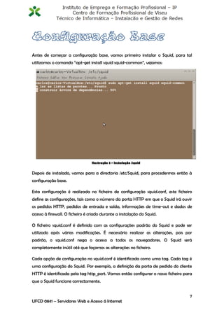 Antes de começar a configuração base, vamos primeiro instalar o Squid, para tal
utilizamos o comando “apt-get install squid squid-common”, vejamos:




                                 Ilustração 3 - Instalação Squid


Depois de instalado, vamos para a directoria /etc/Squid, para procedermos então à
configuração base.

Esta configuração é realizada no ficheiro de configuração squid.conf, este ficheiro
define as configurações, tais como o número da porta HTTP em que o Squid irá ouvir
os pedidos HTTP, pedidos de entrada e saída, informações de time-out e dados de
acesso à firewall. O ficheiro é criado durante a instalação do Squid.

O ficheiro squid.conf é definido com as configurações padrão do Squid e pode ser
utilizado após várias modificações. É necessário realizar as alterações, pois por
padrão, o squid.conf nega o acesso a todos os navegadores. O Squid será
completamente inútil até que façamos as alterações no ficheiro.

Cada opção de configuração no squid.conf é identificada como uma tag. Cada tag é
uma configuração do Squid. Por exemplo, a definição da porta de pedido do cliente
HTTP é identificada pela tag http_port. Vamos então configurar o nosso ficheiro para
que o Squid funcione correctamente.


                                                                                  7
UFCD 0841 – Servidores Web e Acesso á Internet
 