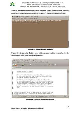 Antes de mais nada, nada melhor que salvaguardar o nosso ficheiro original, para isso
procedemos ao seu backup, utilizando o comando “cp squid.conf squid.conf.bkp”:




                        Ilustração 4 - Backup do ficheiro squid.conf


Depois através do editor Gedit, vamos então começar a editar o nosso ficheiro de
configuração “sudo gedit /etc/squid/squid.conf”




                      Ilustração 5 - Ficheiro de configuração squid.conf




                                                                                   8
UFCD 0841 – Servidores Web e Acesso á Internet
 
