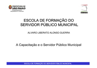 ESCOLA DE FORMAESCOLA DE FORMAESCOLA DE FORMAESCOLA DE FORMAÇÇÇÇÃO DO SERVIDOR PÃO DO SERVIDOR PÃO DO SERVIDOR PÃO DO SERVIDOR PÚÚÚÚBLICO MUNICIPALBLICO MUNICIPALBLICO MUNICIPALBLICO MUNICIPAL
ESCOLA DE FORMAESCOLA DE FORMAESCOLA DE FORMAESCOLA DE FORMAÇÇÇÇÃO DOÃO DOÃO DOÃO DO
SERVIDOR PSERVIDOR PSERVIDOR PSERVIDOR PÚÚÚÚBLICO MUNICIPALBLICO MUNICIPALBLICO MUNICIPALBLICO MUNICIPAL
ALVARO LIBERATO ALONSO GUERRA
A Capacitação e o Servidor Público Municipal
 