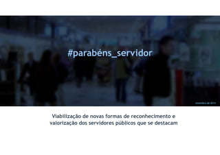 novembro de 2014 
#parabéns_servidor 
Viabilização de novas formas de reconhecimento e 
valorização dos servidores públicos que se destacam 
 