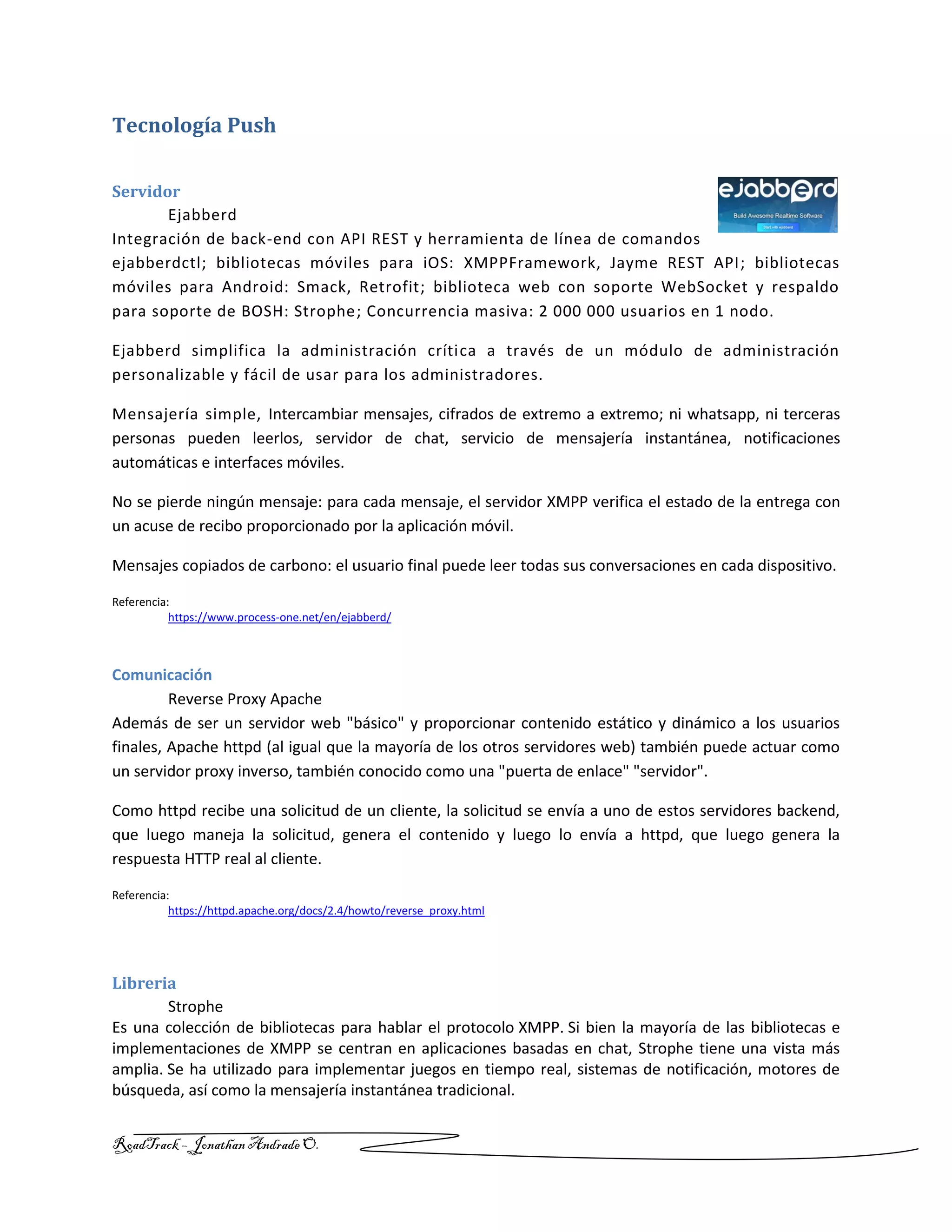 RoadTrack – Jonathan AndradeO.
Tecnología Push
Servidor
Ejabberd
Integración de back-end con API REST y herramienta de línea de comandos
ejabberdctl; bibliotecas móviles para iOS: XMPPFramework, Jayme REST API; bibliotecas
móviles para Android: Smack, Retrofit; biblioteca web con soporte WebSocket y respaldo
para soporte de BOSH: Strophe; Concurrencia masiva: 2 000 000 usuarios en 1 nodo.
Ejabberd simplifica la administración crítica a través de un módulo de administración
personalizable y fácil de usar para los administradores.
Mensajería simple, Intercambiar mensajes, cifrados de extremo a extremo; ni whatsapp, ni terceras
personas pueden leerlos, servidor de chat, servicio de mensajería instantánea, notificaciones
automáticas e interfaces móviles.
No se pierde ningún mensaje: para cada mensaje, el servidor XMPP verifica el estado de la entrega con
un acuse de recibo proporcionado por la aplicación móvil.
Mensajes copiados de carbono: el usuario final puede leer todas sus conversaciones en cada dispositivo.
Referencia:
https://www.process-one.net/en/ejabberd/
Comunicación
Reverse Proxy Apache
Además de ser un servidor web "básico" y proporcionar contenido estático y dinámico a los usuarios
finales, Apache httpd (al igual que la mayoría de los otros servidores web) también puede actuar como
un servidor proxy inverso, también conocido como una "puerta de enlace" "servidor".
Como httpd recibe una solicitud de un cliente, la solicitud se envía a uno de estos servidores backend,
que luego maneja la solicitud, genera el contenido y luego lo envía a httpd, que luego genera la
respuesta HTTP real al cliente.
Referencia:
https://httpd.apache.org/docs/2.4/howto/reverse_proxy.html
Libreria
Strophe
Es una colección de bibliotecas para hablar el protocolo XMPP. Si bien la mayoría de las bibliotecas e
implementaciones de XMPP se centran en aplicaciones basadas en chat, Strophe tiene una vista más
amplia. Se ha utilizado para implementar juegos en tiempo real, sistemas de notificación, motores de
búsqueda, así como la mensajería instantánea tradicional.
 