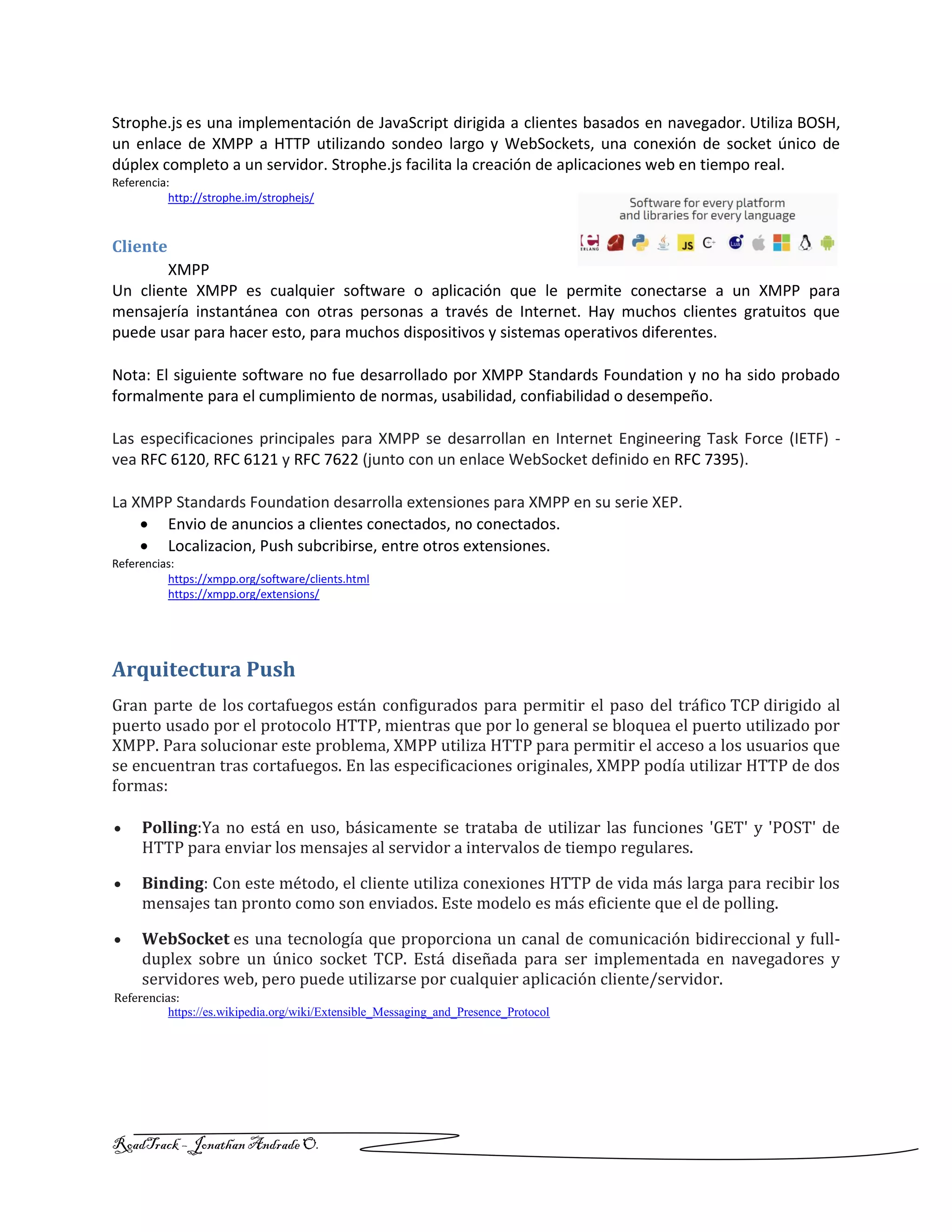 RoadTrack – Jonathan AndradeO.
Strophe.js es una implementación de JavaScript dirigida a clientes basados en navegador. Utiliza BOSH,
un enlace de XMPP a HTTP utilizando sondeo largo y WebSockets, una conexión de socket único de
dúplex completo a un servidor. Strophe.js facilita la creación de aplicaciones web en tiempo real.
Referencia:
http://strophe.im/strophejs/
Cliente
XMPP
Un cliente XMPP es cualquier software o aplicación que le permite conectarse a un XMPP para
mensajería instantánea con otras personas a través de Internet. Hay muchos clientes gratuitos que
puede usar para hacer esto, para muchos dispositivos y sistemas operativos diferentes.
Nota: El siguiente software no fue desarrollado por XMPP Standards Foundation y no ha sido probado
formalmente para el cumplimiento de normas, usabilidad, confiabilidad o desempeño.
Las especificaciones principales para XMPP se desarrollan en Internet Engineering Task Force (IETF) -
vea RFC 6120, RFC 6121 y RFC 7622 (junto con un enlace WebSocket definido en RFC 7395).
La XMPP Standards Foundation desarrolla extensiones para XMPP en su serie XEP.
 Envio de anuncios a clientes conectados, no conectados.
 Localizacion, Push subcribirse, entre otros extensiones.
Referencias:
https://xmpp.org/software/clients.html
https://xmpp.org/extensions/
Arquitectura Push
Gran parte de los cortafuegos están configurados para permitir el paso del tráfico TCP dirigido al
puerto usado por el protocolo HTTP, mientras que por lo general se bloquea el puerto utilizado por
XMPP. Para solucionar este problema, XMPP utiliza HTTP para permitir el acceso a los usuarios que
se encuentran tras cortafuegos. En las especificaciones originales, XMPP podía utilizar HTTP de dos
formas:
 Polling:Ya no está en uso, básicamente se trataba de utilizar las funciones 'GET' y 'POST' de
HTTP para enviar los mensajes al servidor a intervalos de tiempo regulares.
 Binding: Con este método, el cliente utiliza conexiones HTTP de vida más larga para recibir los
mensajes tan pronto como son enviados. Este modelo es más eficiente que el de polling.
 WebSocket es una tecnología que proporciona un canal de comunicación bidireccional y full-
duplex sobre un único socket TCP. Está diseñada para ser implementada en navegadores y
servidores web, pero puede utilizarse por cualquier aplicación cliente/servidor.
Referencias:
https://es.wikipedia.org/wiki/Extensible_Messaging_and_Presence_Protocol
 