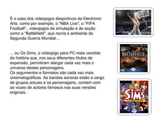 É o caso dos videojogos desportivos da Electronic Arts, como por exemplo, o "NBA Live", o "FIFA Football"., videojogos de simulação e de acção como o "Battlefield", que recria o ambiente da Segunda Guerra Mundial… ... ou Os Sims, o videojogo para PC mais vendido da história que, nos seus diferentes títulos de expansão, permitiram alargar cada vez mais o universo destes personagens. Os argumentos e formatos são cada vez mais cinematográficos. As bandas sonoras estão a cargo de grupos actuais e os personagens, contam com as vozes de actores famosos nas suas versões originais. 