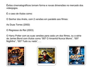 Êxitos cinematográficos tomam forma e novas dimensões no mercado dos videojogos. É o caso de títulos como: O Senhor dos Anéis, com 2 versões em paralelo aos filmes: As Duas Torres (2002) O Regresso do Rei (2003) O Harry Potter com as suas versões para cada um dos filmes, ou a série de James Bond com títulos como “007 O Amanhã Nunca Morre”, “007 Nigthfire”, “007 Tudo ou nada”, … 