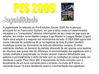 PES 2009 Jogabilidade A jogabilidade foi alterada no Pro Evolution Soccer 2009. As mudanças principais foi no Teamvision System, em que a tática muda em determinadas situações e o "computador" absorve informações de seu modo de jogo para se adaptar, em modos como Master League (Liga Master) e League Modes (Ligas). Outra nova adição é o reajuste nos movimentos da bola. O PES 2009 agora tem novos cálculos de resistência do ar na trajetória da bola. Existem também mudanças quanto ao movimento da bola em diferentes campos. O clima realmente interfere no decorrer da partida, deixando de ser apenas uma espécie de chuvisco que quase não faz diferença. A movimentação dos jogadores com o campo molhado é prejudicada, os chutes causam maiores dificuldades aos goleiros e principalmente o atrito da bola com as condições do campo serão um obstáculo à parte. Para Xbox 360, o lançamento do título coincidiu com o lançamento de um novo comando para o console. Ao invés de 8 eixos, o comando trouxe 16 eixos facilitando assim a movimentação dos jogadores.  