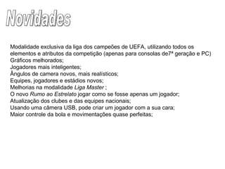 Novidades Modalidade exclusiva da liga dos campeões de UEFA, utilizando todos os elementos e atributos da competição (apenas para consolas de7ª geração e PC) Gráficos melhorados; Jogadores mais inteligentes; Ângulos de camera novos, mais realísticos; Equipes, jogadores e estádios novos; Melhorias na modalidade  Liga Master  ; O novo  Rumo ao Estrelato  jogar como se fosse apenas um jogador; Atualização dos clubes e das equipes nacionais; Usando uma câmera USB, pode criar um jogador com a sua cara; Maior controle da bola e movimentações quase perfeitas; 