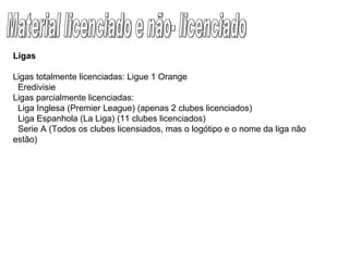 Material licenciado e não- licenciado Ligas Ligas totalmente licenciadas: Ligue 1 Orange     Eredivisie Ligas parcialmente licenciadas:     Liga Inglesa (Premier League) (apenas 2 clubes licenciados)     Liga Espanhola (La Liga) (11 clubes licenciados)     Serie A (Todos os clubes licensiados, mas o logótipo e o nome da liga não estão) 